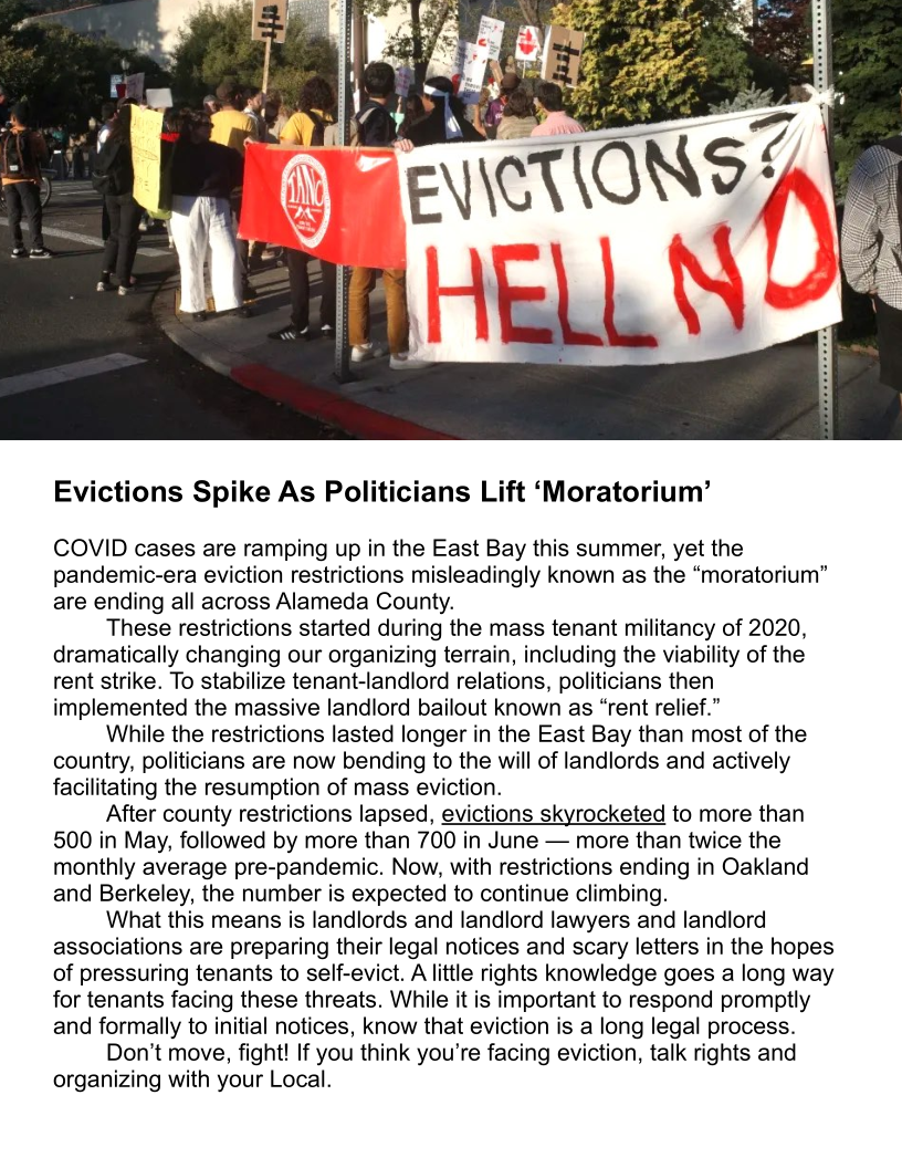  

Evictions Spike As Politicians Lift ‘Moratorium’

COVID cases are ramping up in the East Bay this summer, yet the
pandemic-era eviction restrictions misleadingly known as the “moratorium”
are ending all across Alameda County.

These restrictions started during the mass tenant militancy of 2020,
dramatically changing our organizing terrain, including the viability of the
rent strike. To stabilize tenant-landlord relations, politicians then
implemented the massive landlord bailout known as “rent relief.”

While the restrictions lasted longer in the East Bay than most of the
country, politicians are now bending to the will of landlords and actively
facilitating the resumption of mass eviction.

After county restrictions lapsed, evictions skyrocketed to more than
500 in May, followed by more than 700 in June — more than twice the
monthly average pre-pandemic. Now, with restrictions ending in Oakland
and Berkeley, the number is expected to continue climbing.

What this means is landlords and landlord lawyers and landlord
associations are preparing their legal notices and scary letters in the hopes
of pressuring tenants to self-evict. A little rights knowledge goes a long way
for tenants facing these threats. While it is important to respond promptly
and formally to initial notices, know that eviction is a long legal process.

Don’t move, fight! If you think you’re facing eviction, talk rights and
organizing with your Local.
